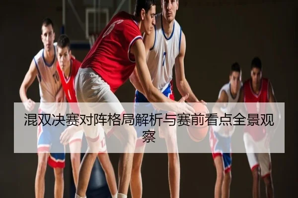 混双决赛对阵格局解析与赛前看点全景观察