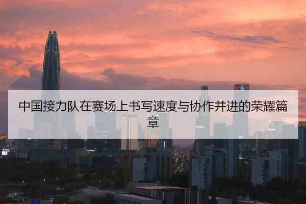 中国接力队在赛场上书写速度与协作并进的荣耀篇章