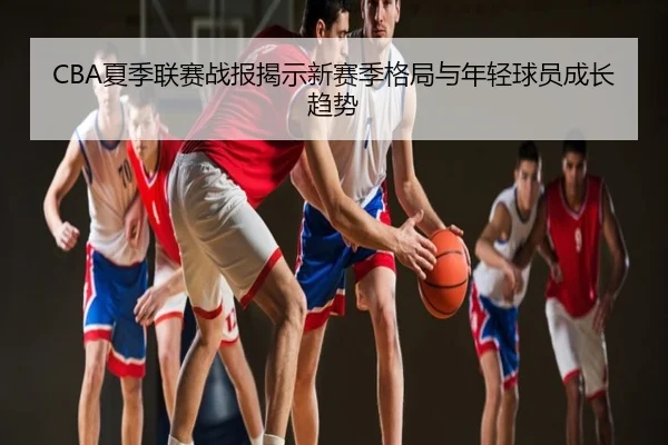 CBA夏季联赛战报揭示新赛季格局与年轻球员成长趋势