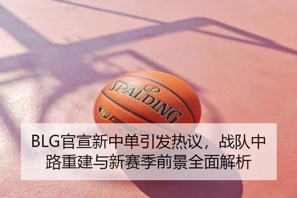 BLG官宣新中单引发热议，战队中路重建与新赛季前景全面解析