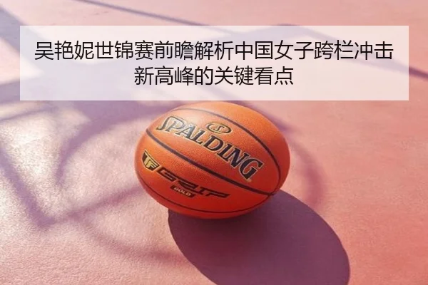 吴艳妮世锦赛前瞻解析中国女子跨栏冲击新高峰的关键看点