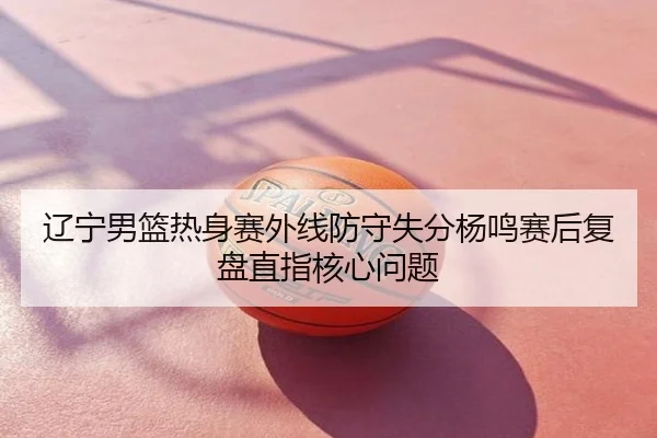 辽宁男篮热身赛外线防守失分杨鸣赛后复盘直指核心问题