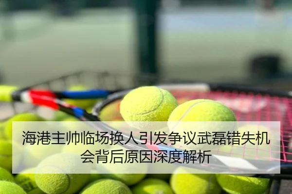 海港主帅临场换人引发争议武磊错失机会背后原因深度解析