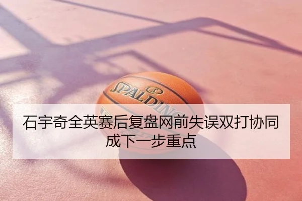 石宇奇全英赛后复盘网前失误双打协同成下一步重点