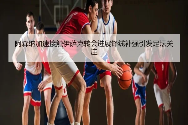 阿森纳加速接触伊萨克转会进展锋线补强引发足坛关注