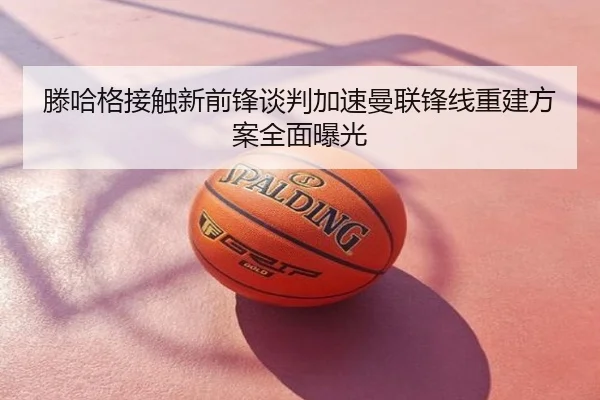 滕哈格接触新前锋谈判加速曼联锋线重建方案全面曝光