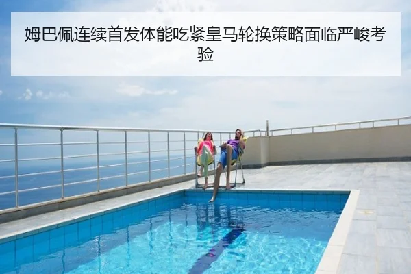 姆巴佩连续首发体能吃紧皇马轮换策略面临严峻考验
