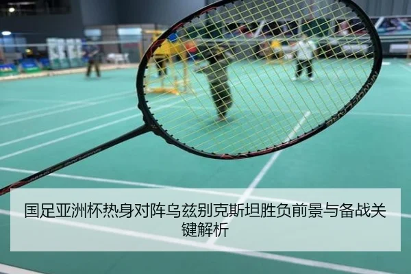 国足亚洲杯热身对阵乌兹别克斯坦胜负前景与备战关键解析